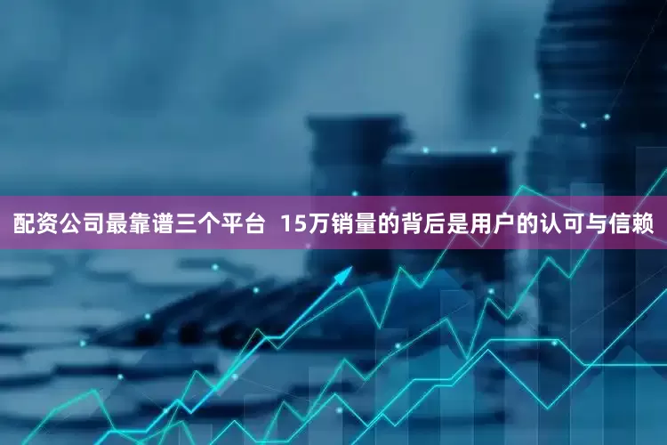 配资公司最靠谱三个平台  15万销量的背后是用户的认可与信赖