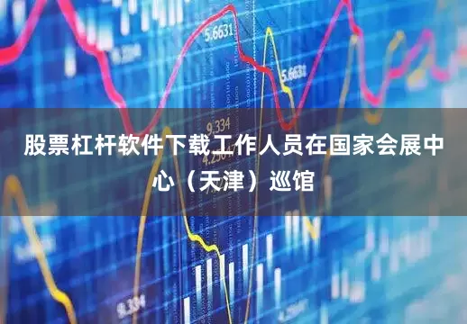 股票杠杆软件下载工作人员在国家会展中心（天津）巡馆