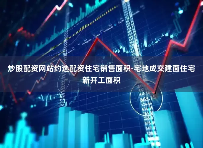 炒股配资网站约选配资住宅销售面积·宅地成交建面住宅新开工面积
