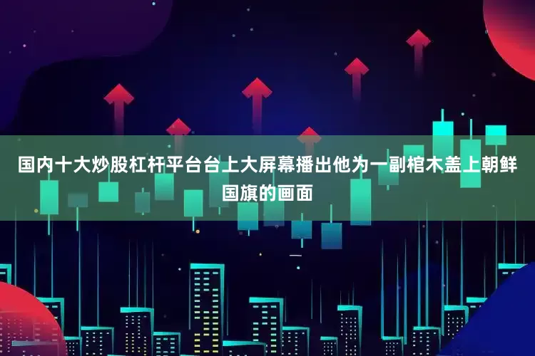 国内十大炒股杠杆平台台上大屏幕播出他为一副棺木盖上朝鲜国旗的画面