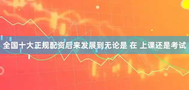 全国十大正规配资后来发展到无论是 在 上课还是考试