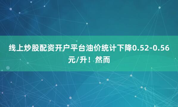 线上炒股配资开户平台油价统计下降0.52-0.56元/升！然而
