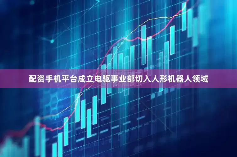 配资手机平台成立电驱事业部切入人形机器人领域