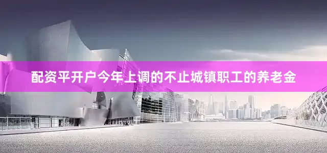 配资平开户今年上调的不止城镇职工的养老金