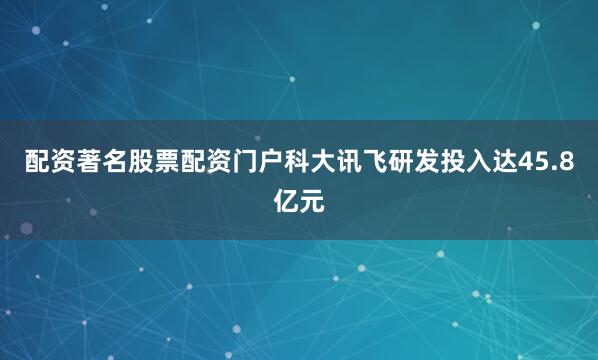 配资著名股票配资门户科大讯飞研发投入达45.8亿元