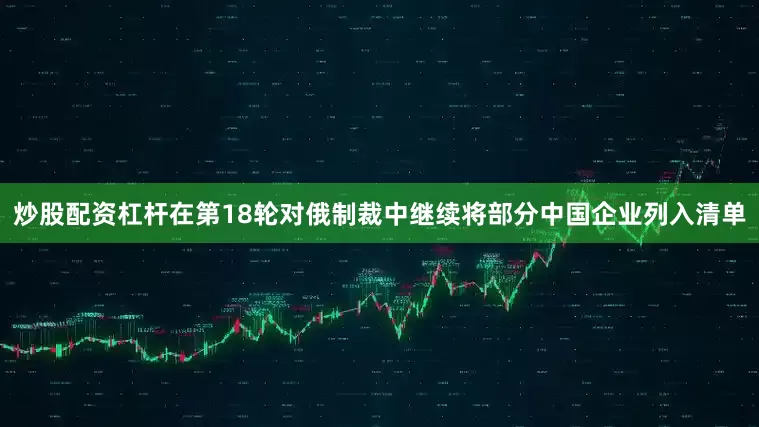 炒股配资杠杆在第18轮对俄制裁中继续将部分中国企业列入清单