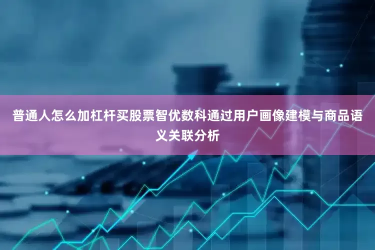 普通人怎么加杠杆买股票智优数科通过用户画像建模与商品语义关联分析