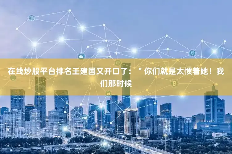 在线炒股平台排名王建国又开口了：＂你们就是太惯着她！我们那时候