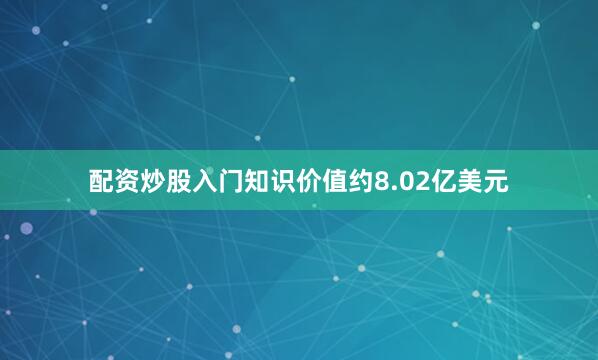 配资炒股入门知识价值约8.02亿美元