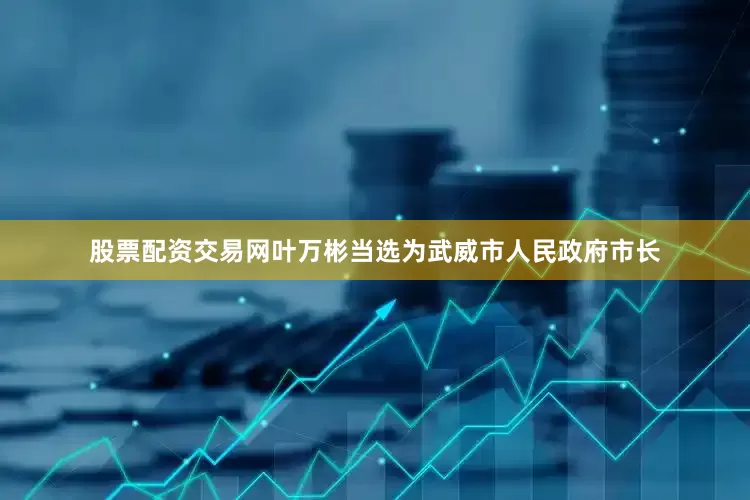 股票配资交易网叶万彬当选为武威市人民政府市长