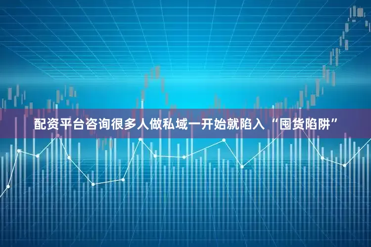 配资平台咨询很多人做私域一开始就陷入 “囤货陷阱”