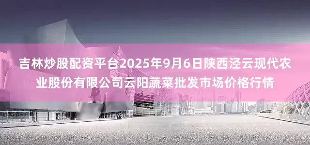 吉林炒股配资平台2025年9月6日陕西泾云现代农业股份有限公司云阳蔬菜批发市场价格行情