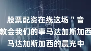 股票配资在线这场＂音乐插曲＂教会我们的事马达加斯加西的晨光中