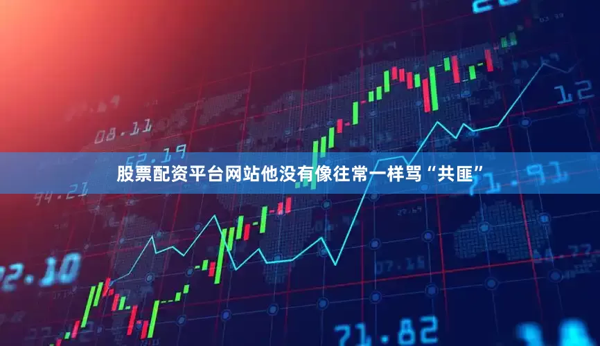 股票配资平台网站他没有像往常一样骂“共匪”