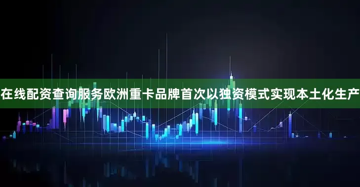 在线配资查询服务欧洲重卡品牌首次以独资模式实现本土化生产