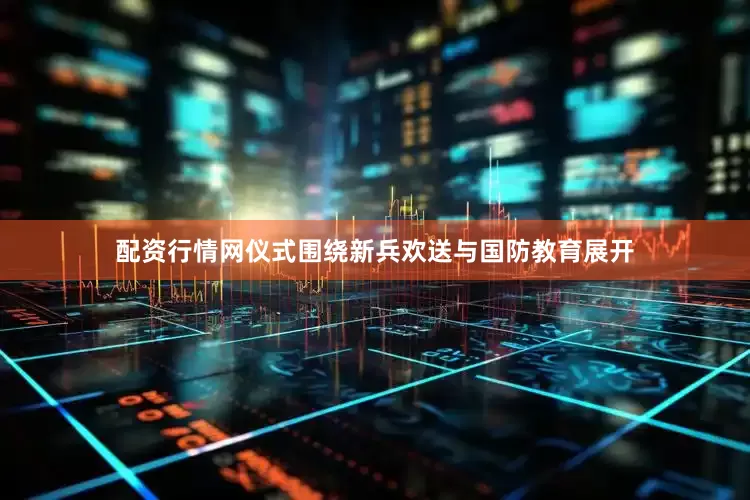 配资行情网仪式围绕新兵欢送与国防教育展开