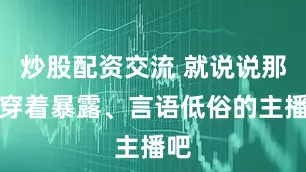 炒股配资交流 就说说那些穿着暴露、言语低俗的主播吧