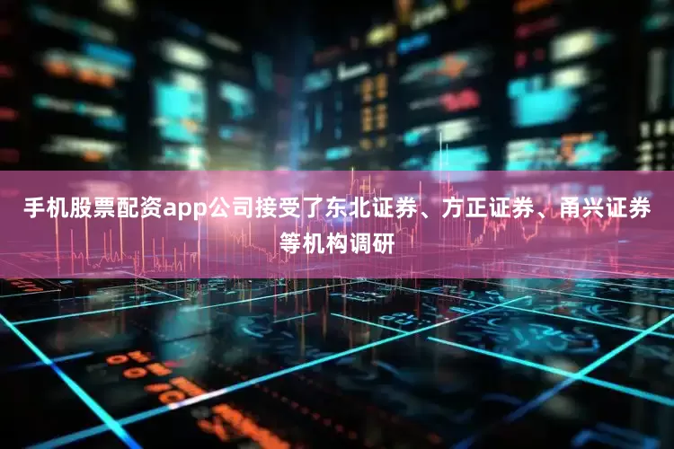 手机股票配资app公司接受了东北证券、方正证券、甬兴证券等机构调研
