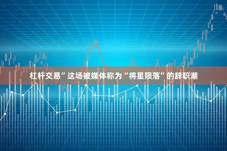 杠杆交易”这场被媒体称为“将星陨落”的辞职潮