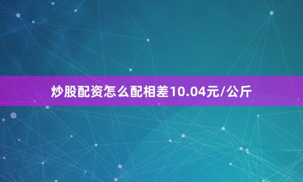 炒股配资怎么配相差10.04元/公斤