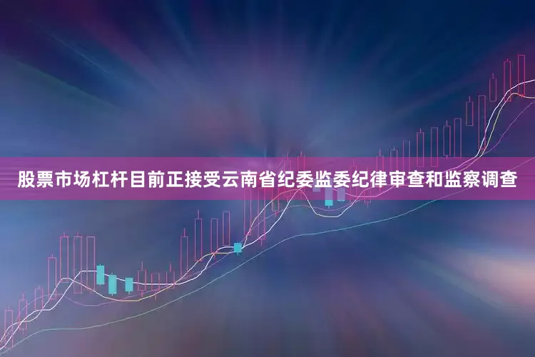 股票市场杠杆目前正接受云南省纪委监委纪律审查和监察调查