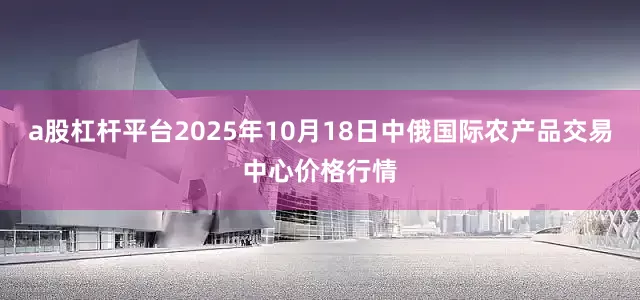 a股杠杆平台2025年10月18日中俄国际农产品交易中心价格行情